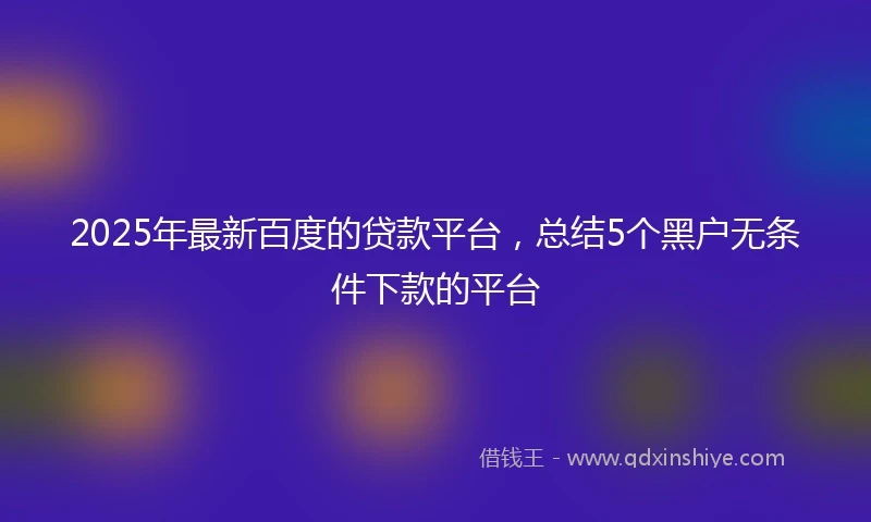 2025年最新百度的贷款平台，总结5个黑户无条件下款的平台