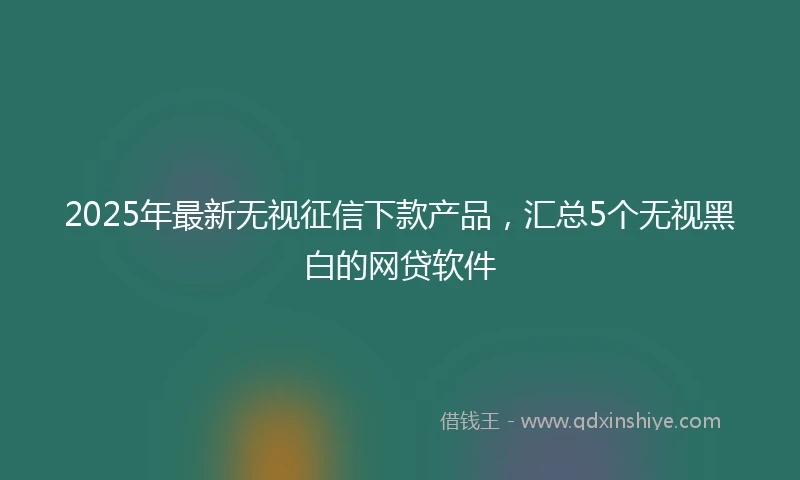 2025年最新无视征信下款产品，汇总5个无视黑白的网贷软件