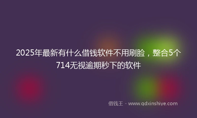 2025年最新有什么借钱软件不用刷脸，整合5个714无视逾期秒下的软件