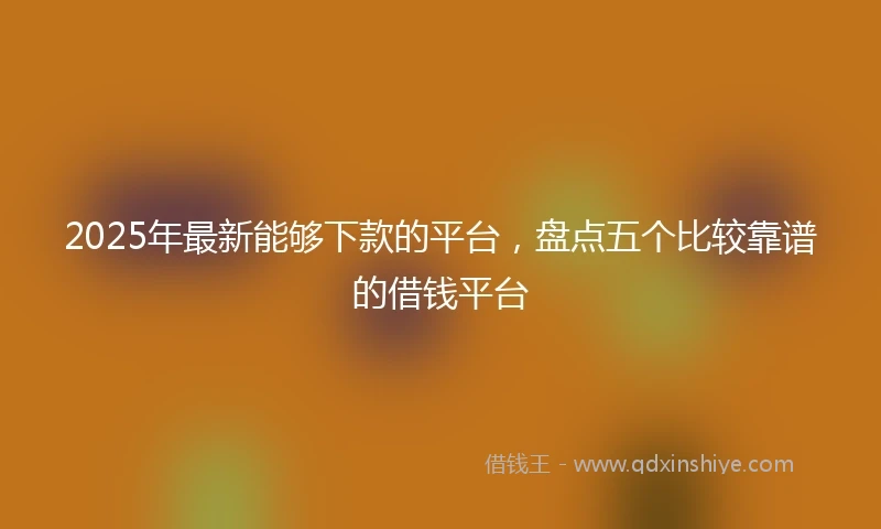 2025年最新能够下款的平台,盘点五个比较靠谱的借钱平台