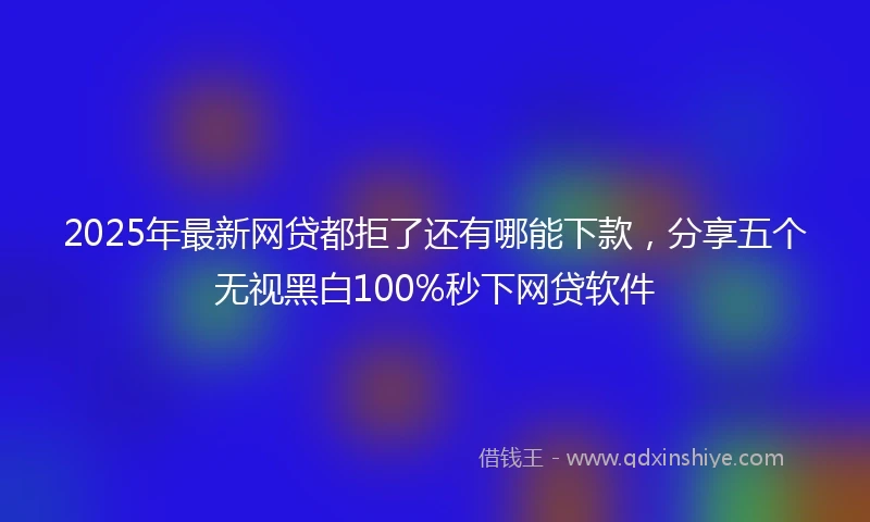 2025年最新网贷都拒了还有哪能下款，分享五个无视黑白100%秒下网贷软件