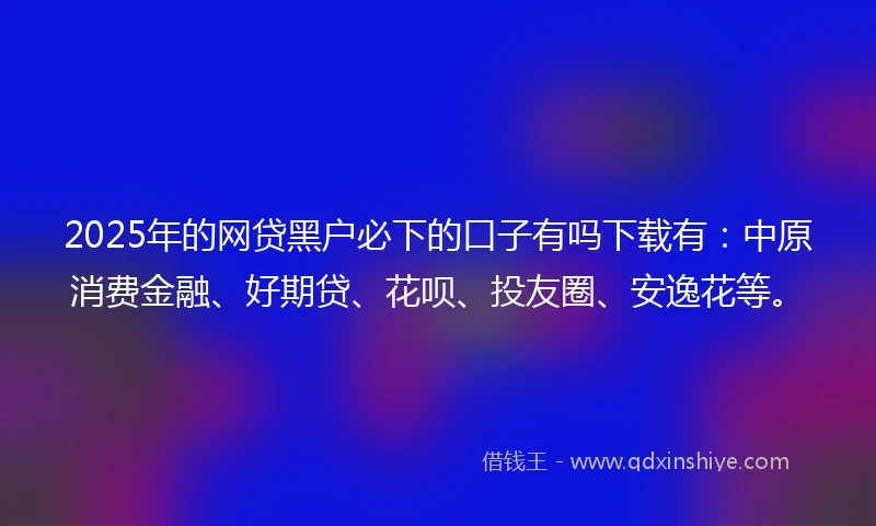 2025年的网贷黑户必下的口子有吗下载有：中原消费金融、好期贷、花呗、投友圈、安逸花等。