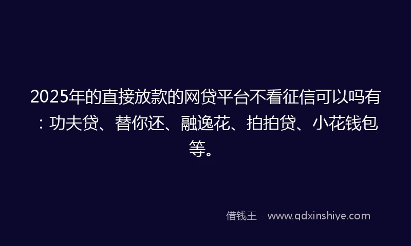 2025年的直接放款的网贷平台不看征信可以吗有：功夫贷、替你还、融逸花、拍拍贷、小花钱包等。