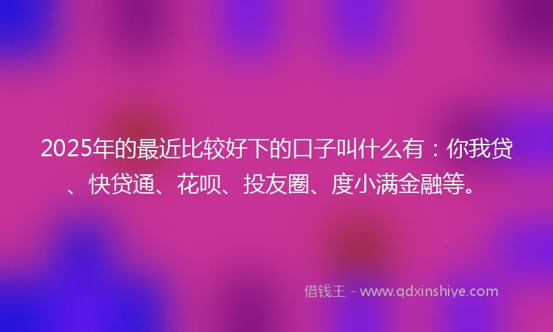 2025年的最近比较好下的口子叫什么有：你我贷、快贷通、花呗、投友圈、度小满金融等。
