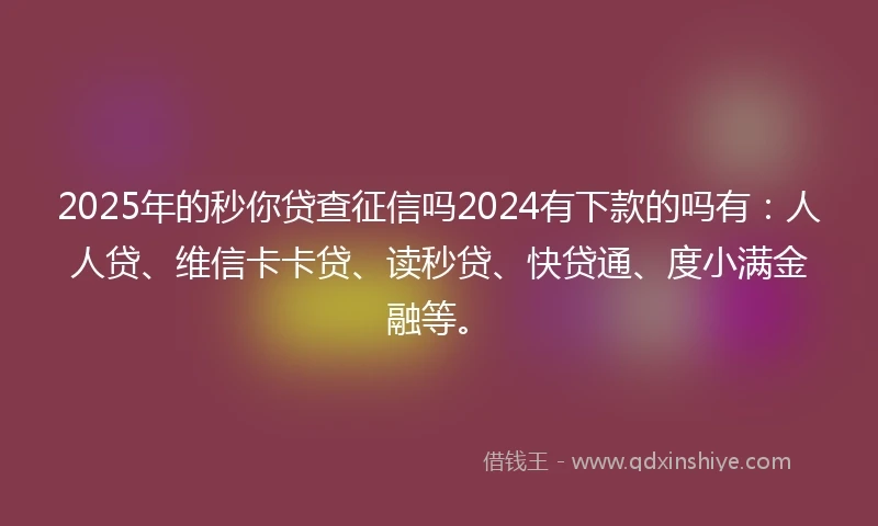 2025年的秒你贷查征信吗2024有下款的吗有：人人贷、维信卡卡贷、读秒贷、快贷通、度小满金融等。