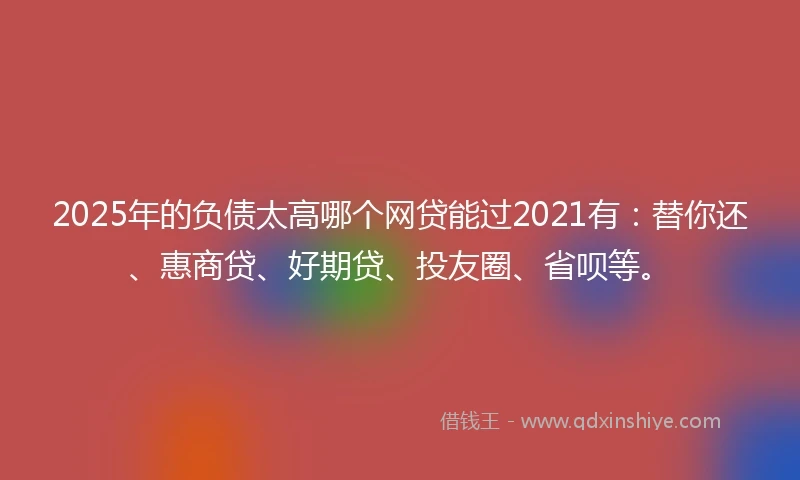 2025年的负债太高哪个网贷能过2021有：替你还、惠商贷、好期贷、投友圈、省呗等。