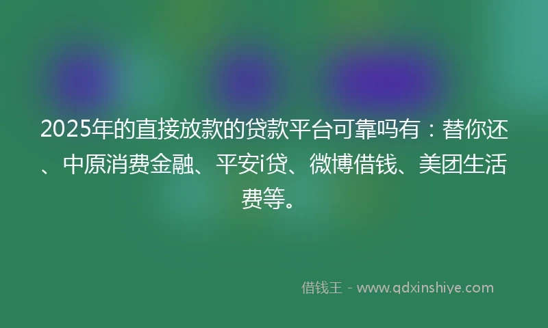 2025年的直接放款的贷款平台可靠吗有：替你还、中原消费金融、平安i贷、微博借钱、美团生活费等。