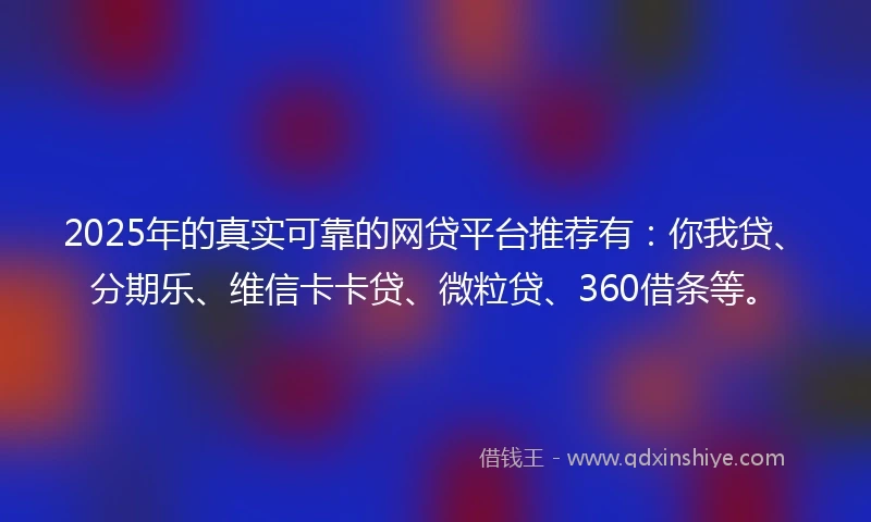 2025年的真实可靠的网贷平台推荐有：你我贷、分期乐、维信卡卡贷、微粒贷、360借条等。
