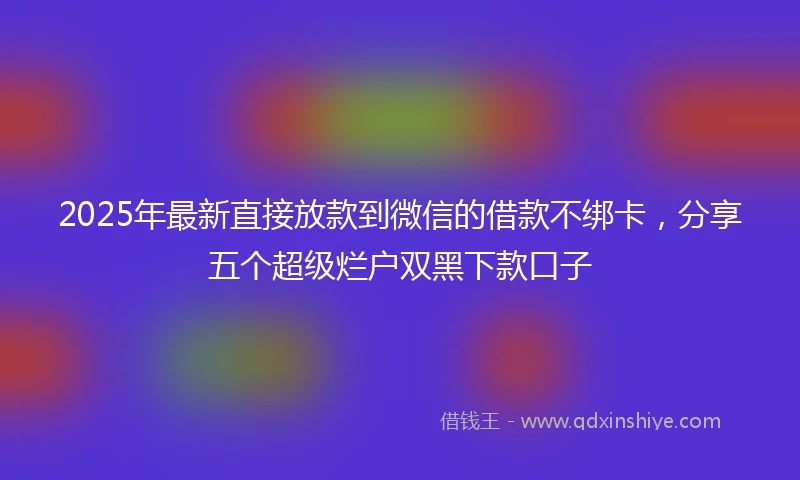 2025年最新直接放款到微信的借款不绑卡，分享五个超级烂户双黑下款口子