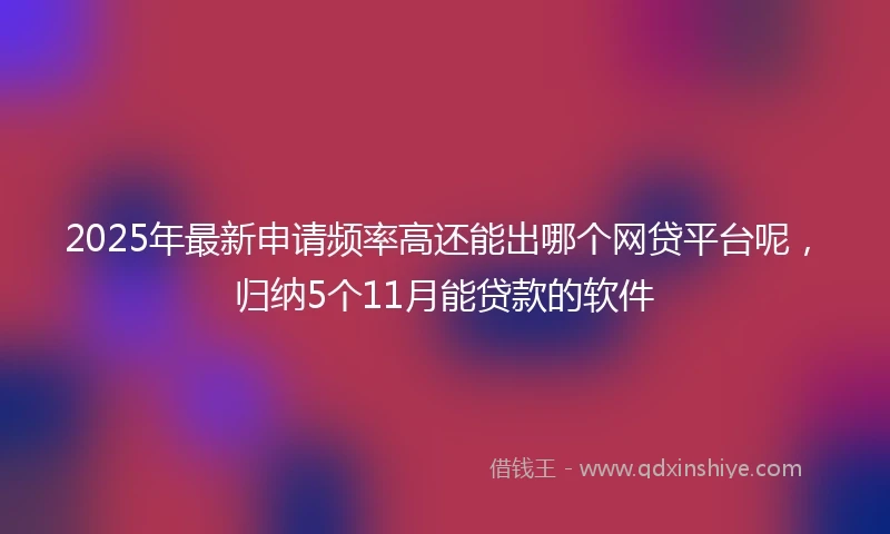 2025年最新申请频率高还能出哪个网贷平台呢，归纳5个11月能贷款的软件