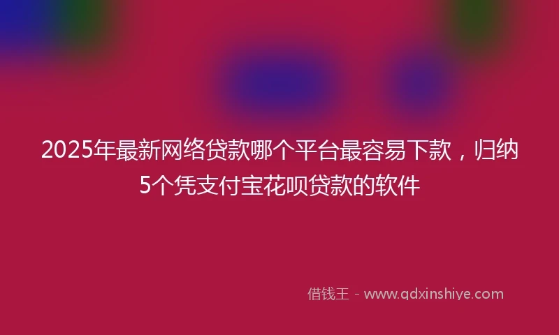 2025年最新网络贷款哪个平台最容易下款，归纳5个凭支付宝花呗贷款的软件