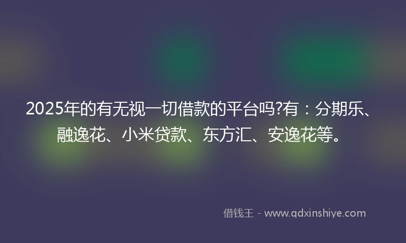 2025年的有无视一切借款的平台吗?有：分期乐、融逸花、小米贷款、东方汇、安逸花等。