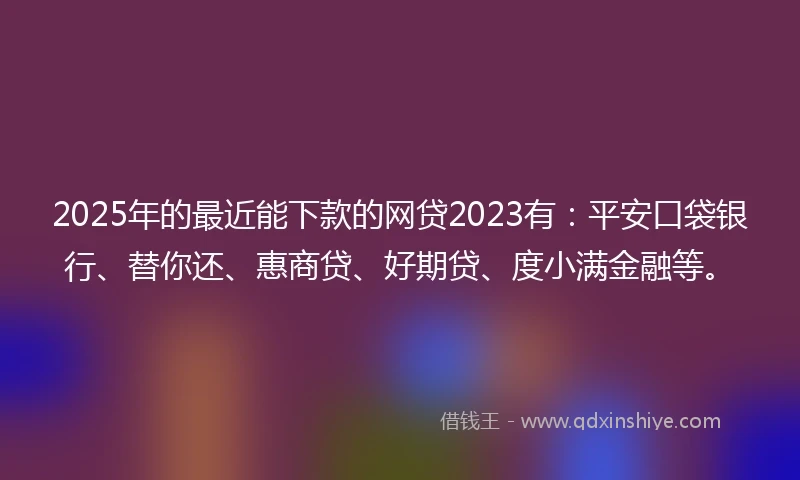 2025年的最近能下款的网贷2023有：平安口袋银行、替你还、惠商贷、好期贷、度小满金融等。