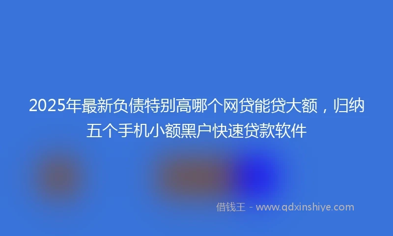 2025年最新负债特别高哪个网贷能贷大额，归纳五个手机小额黑户快速贷款软件
