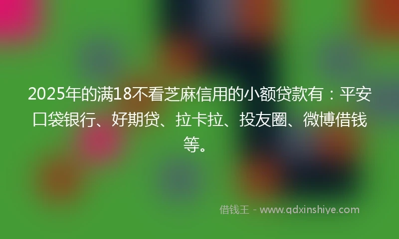 2025年的满18不看芝麻信用的小额贷款有：平安口袋银行、好期贷、拉卡拉、投友圈、微博借钱等。