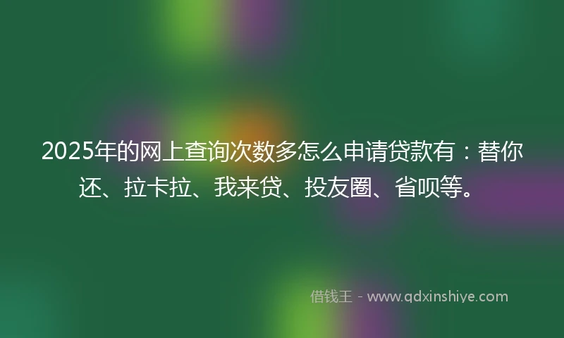 2025年的网上查询次数多怎么申请贷款有：替你还、拉卡拉、我来贷、投友圈、省呗等。