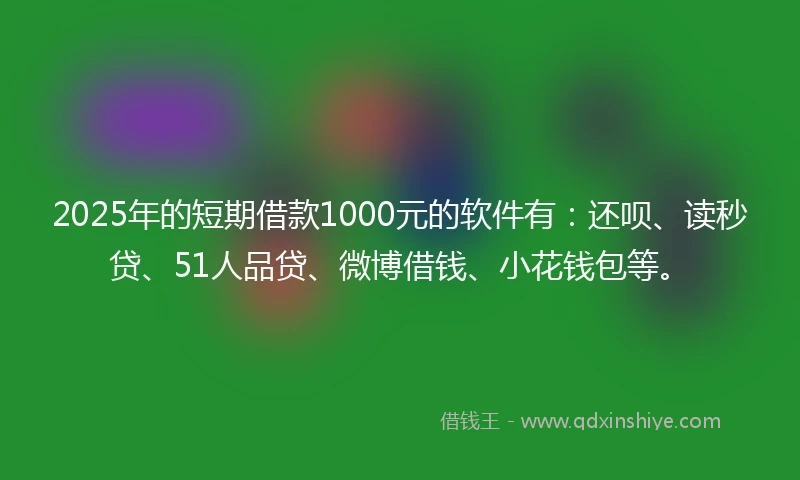 2025年的短期借款1000元的软件有：还呗、读秒贷、51人品贷、微博借钱、小花钱包等。
