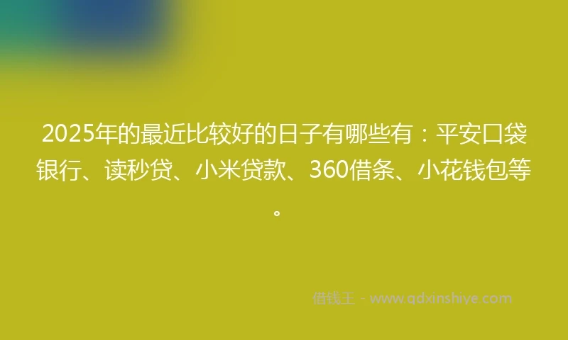 2025年的最近比较好的日子有哪些有：平安口袋银行、读秒贷、小米贷款、360借条、小花钱包等。