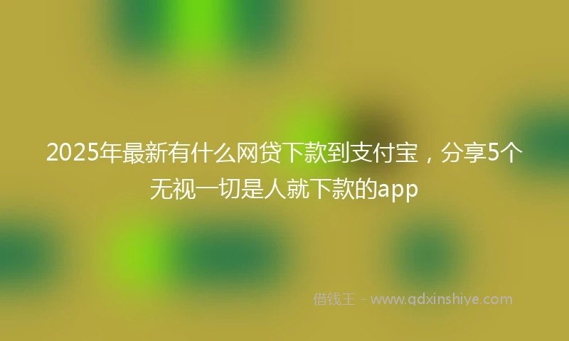 2025年最新有什么网贷下款到支付宝，分享5个无视一切是人就下款的app