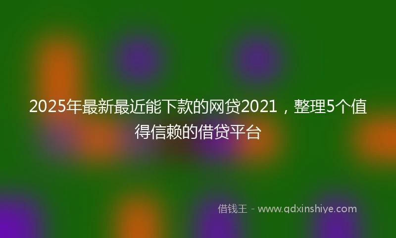2025年最新最近能下款的网贷2021，整理5个值得信赖的借贷平台