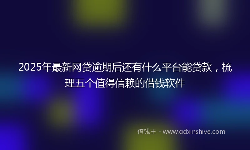 2025年最新网贷逾期后还有什么平台能贷款，梳理五个值得信赖的借钱软件