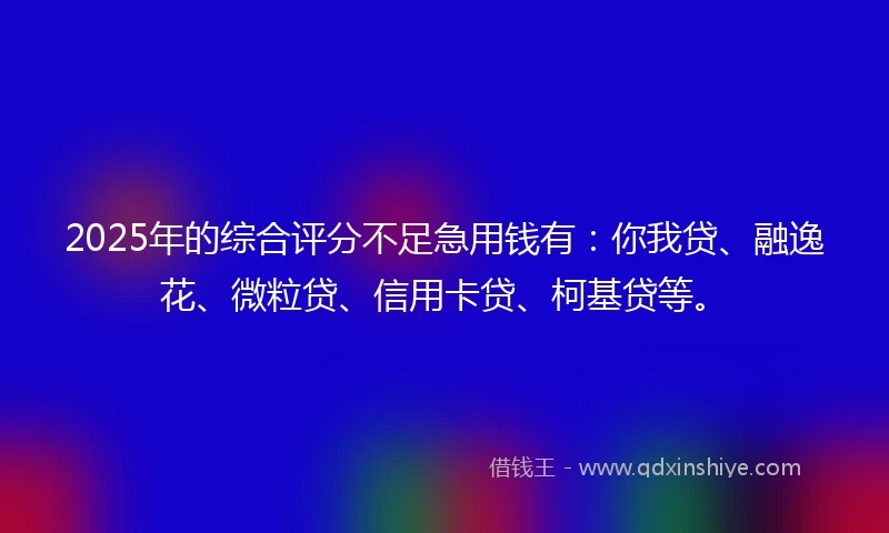 2025年的综合评分不足急用钱有：你我贷、融逸花、微粒贷、信用卡贷、柯基贷等。