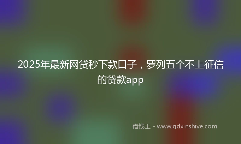 2025年最新网贷秒下款口子，罗列五个不上征信的贷款app