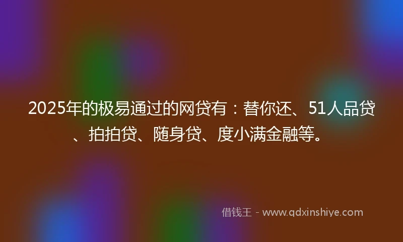 2025年的极易通过的网贷有：替你还、51人品贷、拍拍贷、随身贷、度小满金融等。