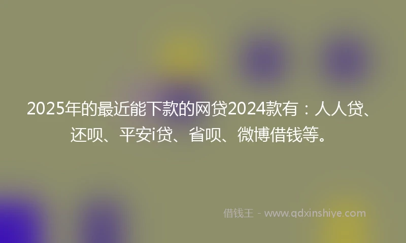 2025年的最近能下款的网贷2024款有：人人贷、还呗、平安i贷、省呗、微博借钱等。