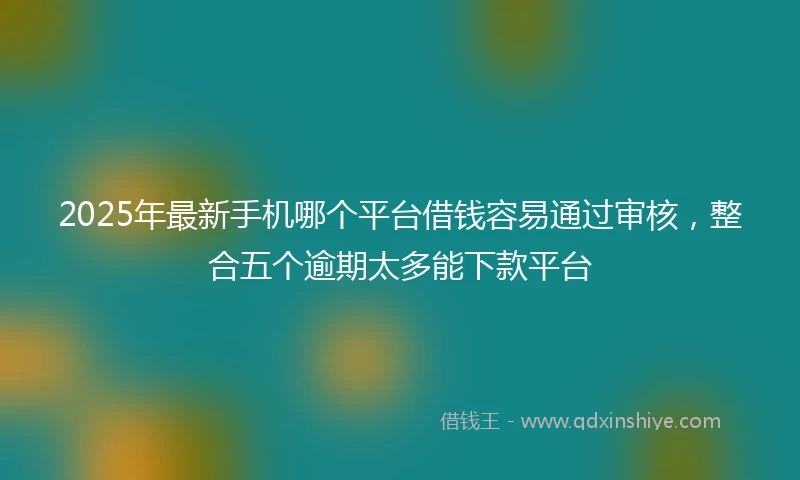 2025年最新手机哪个平台借钱容易通过审核，整合五个逾期太多能下款平台