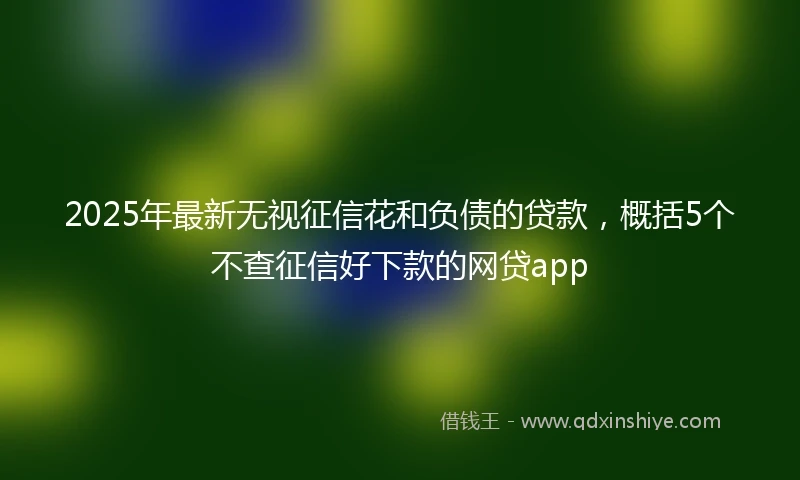 2025年最新无视征信花和负债的贷款，概括5个不查征信好下款的网贷app