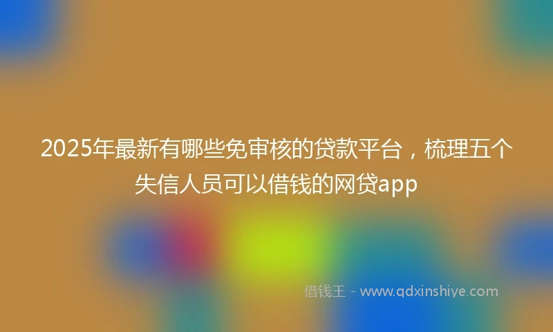 2025年最新有哪些免审核的贷款平台，梳理五个失信人员可以借钱的网贷app