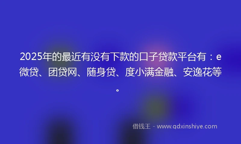2025年的最近有没有下款的口子贷款平台有：e微贷、团贷网、随身贷、度小满金融、安逸花等。