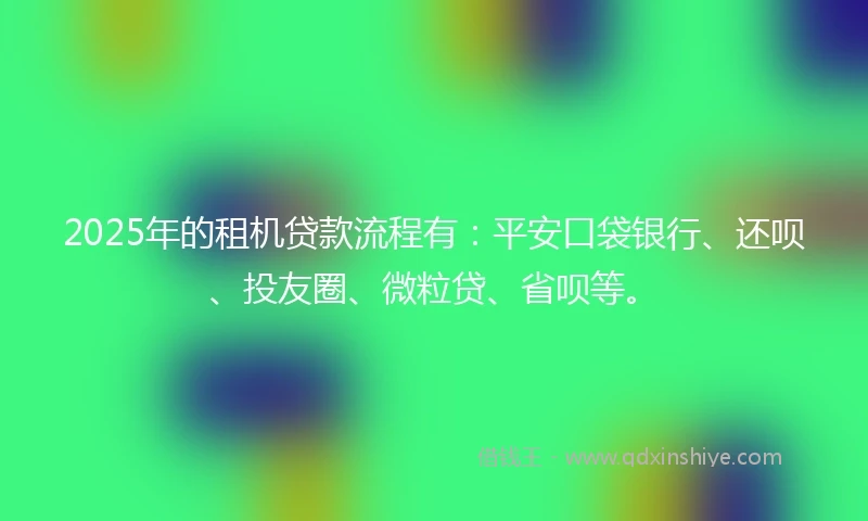 2025年的租机贷款流程有：平安口袋银行、还呗、投友圈、微粒贷、省呗等。