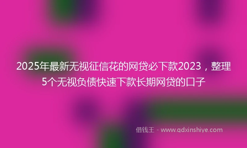 2025年最新无视征信花的网贷必下款2023，整理5个无视负债快速下款长期网贷的口子