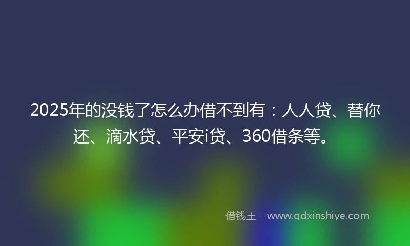 2025年的没钱了怎么办借不到有：人人贷、替你还、滴水贷、平安i贷、360借条等。