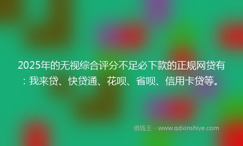 2025年的无视综合评分不足必下款的正规网贷有：我来贷、快贷通、花呗、省呗、信用卡贷等。