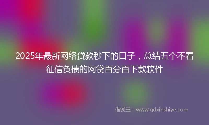 2025年最新网络贷款秒下的口子，总结五个不看征信负债的网贷百分百下款软件