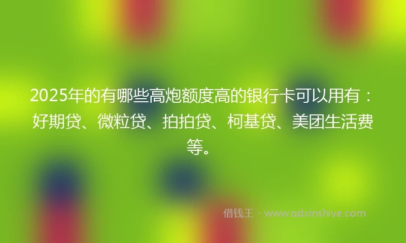 2025年的有哪些高炮额度高的银行卡可以用有：好期贷、微粒贷、拍拍贷、柯基贷、美团生活费等。