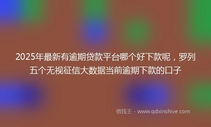 2025年最新有逾期贷款平台哪个好下款呢，罗列五个无视征信大数据当前逾期下款的口子