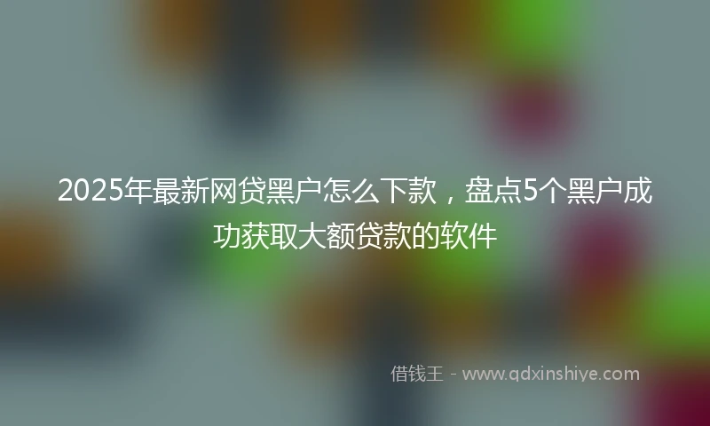 2025年最新网贷黑户怎么下款，盘点5个黑户成功获取大额贷款的软件