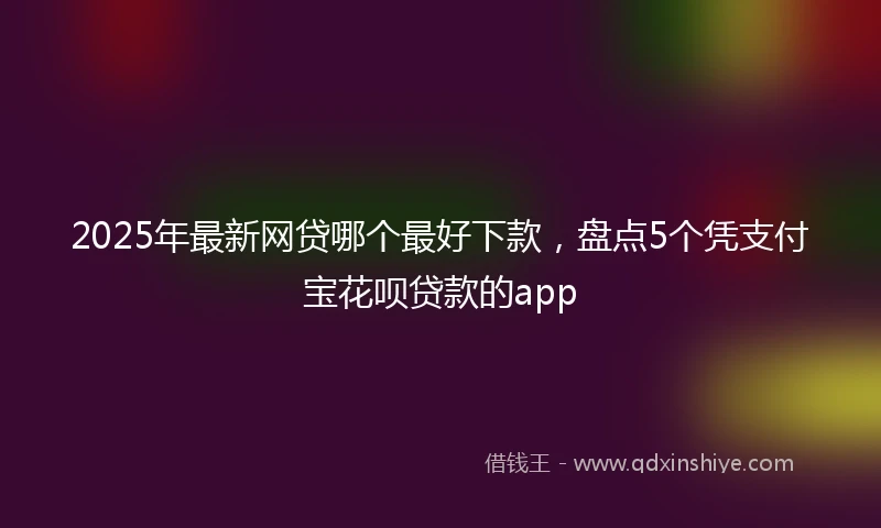 2025年最新网贷哪个最好下款，盘点5个凭支付宝花呗贷款的app