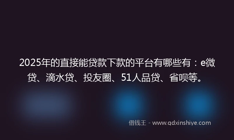 2025年的直接能贷款下款的平台有哪些有：e微贷、滴水贷、投友圈、51人品贷、省呗等。