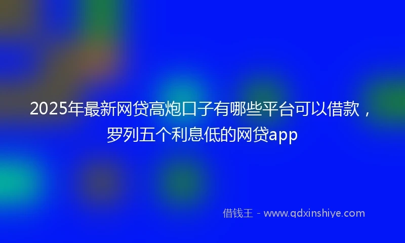 2025年最新网贷高炮口子有哪些平台可以借款，罗列五个利息低的网贷app