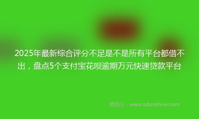 2025年最新综合评分不足是不是所有平台都借不出，盘点5个支付宝花呗逾期万元快速贷款平台