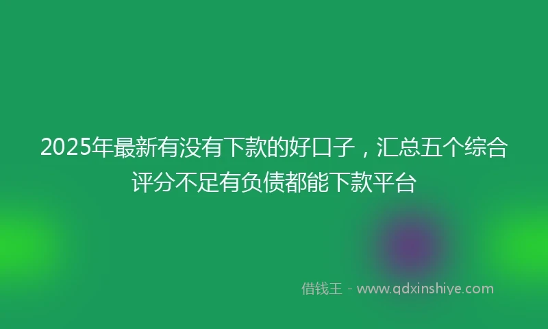 2025年最新有没有下款的好口子，汇总五个综合评分不足有负债都能下款平台