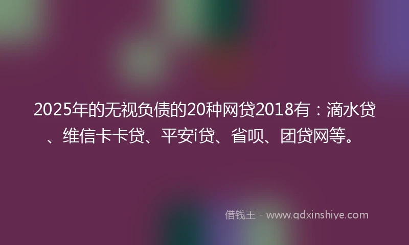 2025年的无视负债的20种网贷2018有：滴水贷、维信卡卡贷、平安i贷、省呗、团贷网等。