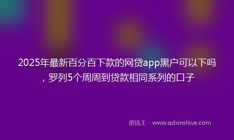 2025年最新百分百下款的网贷app黑户可以下吗，罗列5个周周到贷款相同系列的口子