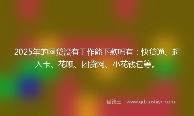 2025年的网贷没有工作能下款吗有：快贷通、超人卡、花呗、团贷网、小花钱包等。