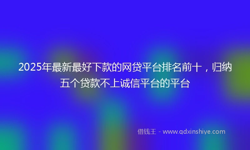 2025年最新最好下款的网贷平台排名前十，归纳五个贷款不上诚信平台的平台